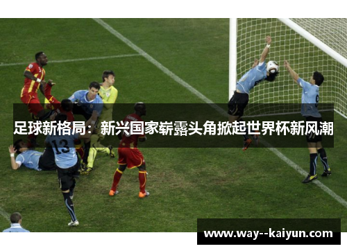 足球新格局：新兴国家崭露头角掀起世界杯新风潮