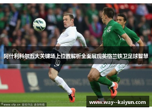 阿什利科尔五大关键场上位置解析全面展现英格兰铁卫足球智慧 阿什利科尔五大关键场上位置解析全面展现英格兰铁卫足球智慧