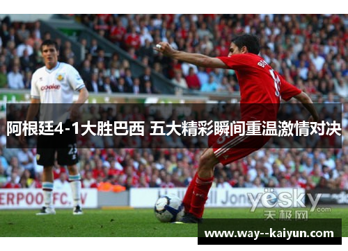 阿根廷4-1大胜巴西 五大精彩瞬间重温激情对决 阿根廷4-1大胜巴西 五大精彩瞬间重温激情对决