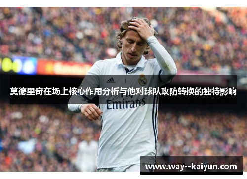 莫德里奇在场上核心作用分析与他对球队攻防转换的独特影响