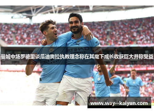 曼城中场罗德里谈瓜迪奥拉执教理念称在其麾下成长收获巨大并称受益