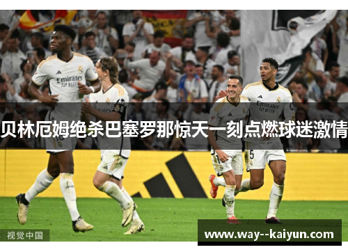 贝林厄姆绝杀巴塞罗那惊天一刻点燃球迷激情